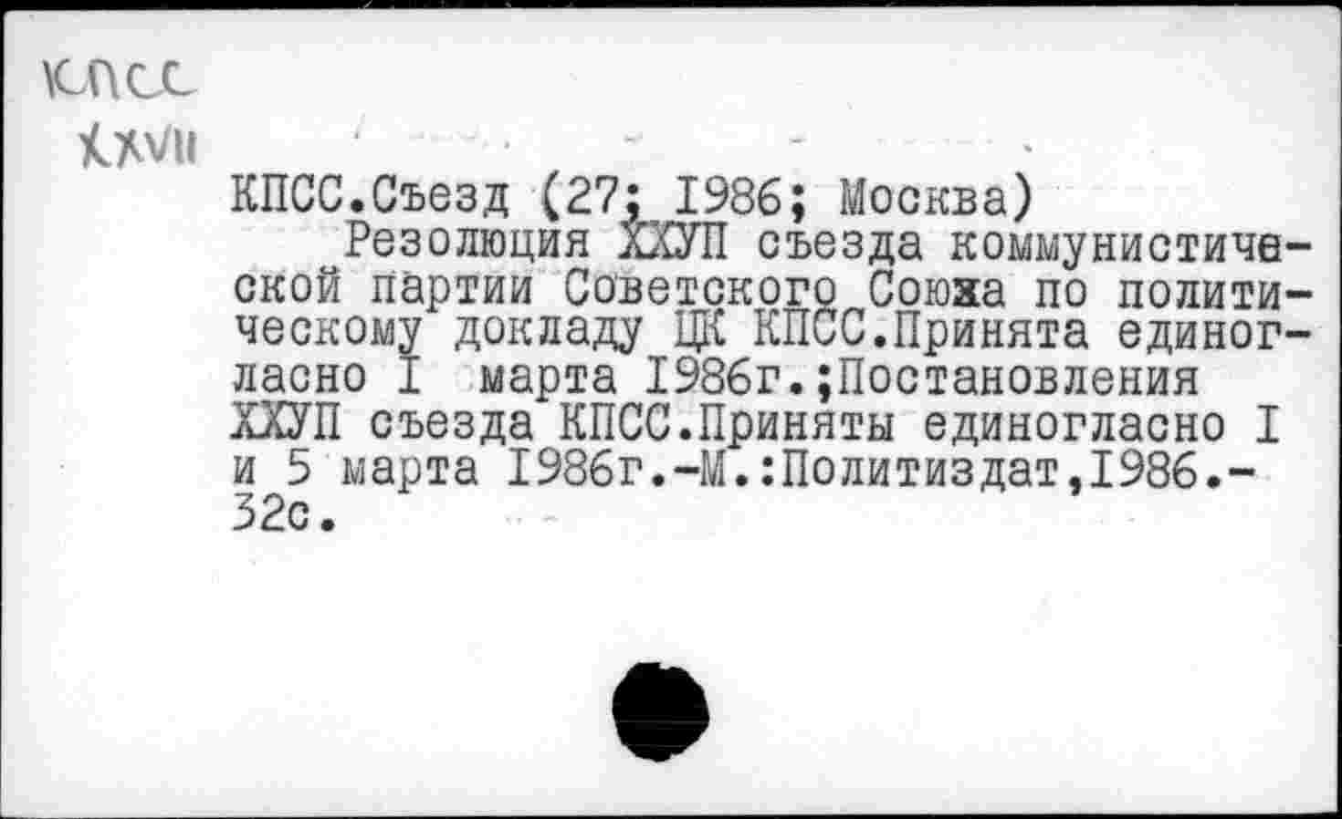 ﻿КЛАСС
КМ
КПСС.Съезд (27: 1986; Москва)
Резолюция ХХУП съезда коммунистической партии Советского Союза по политическому докладу ЦК КПСС.Принята единогласно I марта 1986г.Постановления ХХУП съезда КПСС.Приняты единогласно I и 5 марта 1986г.-М.Политиздат,1986.-32с.